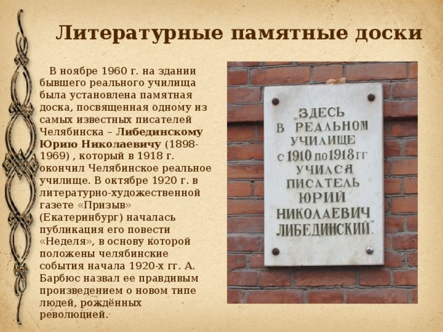 Литературные памятные доски  В ноябре 1960 г. на здании бывшего реального училища была установлена памятная доска, посвященная одному из самых известных писателей Челябинска – Либединскому Юрию Николаевичу (1898-1969) , который в 1918 г. окончил Челябинское реальное училище. В октябре 1920 г. в литературно-художественной газете «Призыв» (Екатеринбург) началась публикация его повести «Неделя», в основу которой положены челябинские события начала 1920-х гг. А. Барбюс назвал ее правдивым произведением о новом типе людей, рождённых революцией. 