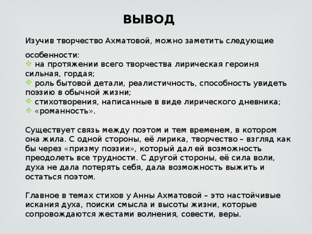 ВЫВОД Изучив творчество Ахматовой, можно заметить следующие особенности:  на протяжении всего творчества лирическая героиня сильная, гордая;  роль бытовой детали, реалистичность, способность увидеть поэзию в обычной жизни;  стихотворения, написанные в виде лирического дневника;  «романность». Существует связь между поэтом и тем временем, в котором она жила. С одной стороны, её лирика, творчество – взгляд как бы через «призму поэзии», который дал ей возможность преодолеть все трудности. С другой стороны, её сила воли, духа не дала потерять себя, дала возможность выжить и остаться поэтом. Главное в темах стихов у Анны Ахматовой – это настойчивые искания духа, поиски смысла и высоты жизни, которые сопровождаются жестами волнения, совести, веры. 