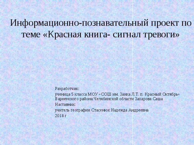 Информационно-познавательный проект по теме «Красная книга- сигнал тревоги» Разработчик: ученица 5 класса МОУ «СОШ им. Заика Л.Т. п. Красный Октябрь» Варненского района Челябинской области Захарова Саша Наставник: учитель географии Стасенюк Надежда Андреевна 2018 г