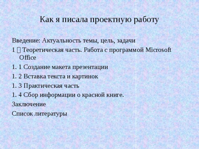 Как я писала проектную работу Введение: Актуальность темы, цель, задачи 1 ． Теоретическая часть. Работа с программой Microsoft Office 1. 1 Создание макета презентации 1. 2 Вставка текста и картинок 1. 3 Практическая часть   1. 4 Сбор информации о красной книге. Заключение Список литературы