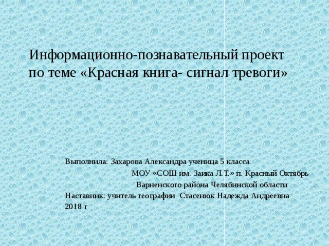 Информационно-познавательный проект по теме «Красная книга- сигнал тревоги» Выполнила: Захарова Александра ученица 5 класса МОУ «СОШ им. Заика Л.Т.» п. Красный Октябрь Варненского района Челябинской области . Наставник: учитель географии Стасенюк Надежда Андреевна 2018 г