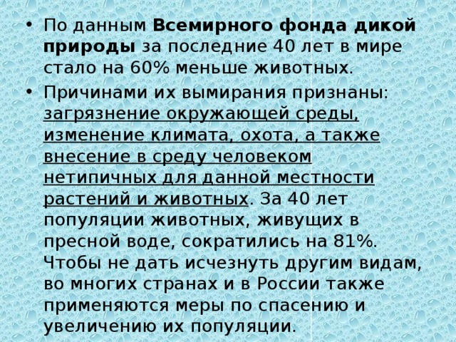 По данным  Всемирного фонда дикой природы  за последние 40 лет в мире стало на 60% меньше животных. Причинами их вымирания признаны: загрязнение окружающей среды, изменение климата, охота, а также внесение в среду человеком нетипичных для данной местности растений и животных