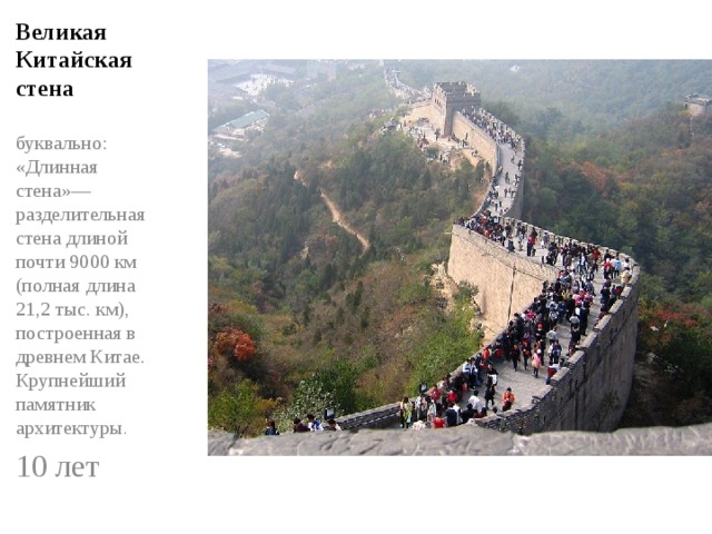 Великая Китайская стена буквально: «Длинная стена»— разделительная стена длиной почти 9000 км (полная длина 21,2 тыс. км), построенная в древнем Китае. Крупнейший памятник архитектуры . 10 лет 