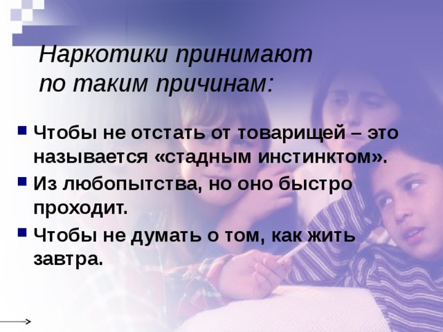 Наркотики принимают  по таким причинам: Чтобы не отстать от товарищей – это называется «стадным инстинктом». Из любопытства, но оно быстро проходит. Чтобы не думать о том, как жить завтра. 