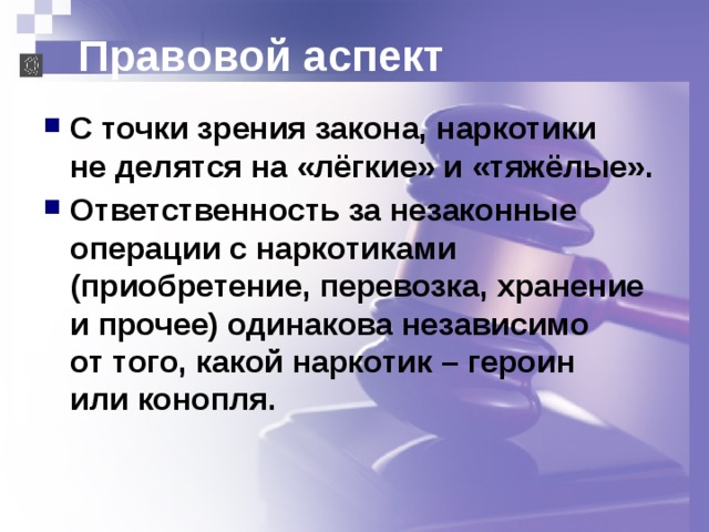 Правовой аспект С точки зрения закона, наркотики  не делятся на «лёгкие» и «тяжёлые». Ответственность за незаконные операции с наркотиками (приобретение, перевозка, хранение и прочее) одинакова независимо  от того, какой наркотик – героин  или конопля. 