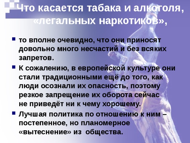Что касается табака и алкоголя, «легальных наркотиков», то вполне очевидно, что они приносят довольно много несчастий и без всяких запретов. К сожалению, в европейской культуре они стали традиционными ещё до того, как люди осознали их опасность, поэтому резкое запрещение их оборота сейчас  не приведёт ни к чему хорошему. Лучшая политика по отношению к ним – постепенное, но планомерное «вытеснение» из общества. 