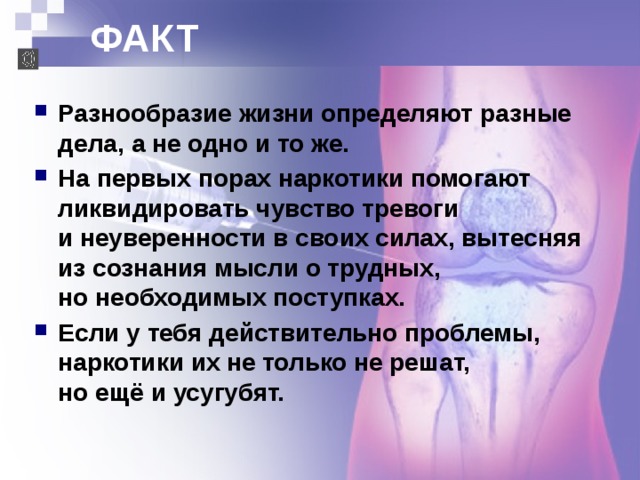 ФАКТ  Разнообразие жизни определяют разные дела, а не одно и то же. На первых порах наркотики помогают ликвидировать чувство тревоги  и неуверенности в своих силах, вытесняя из сознания мысли о трудных,  но необходимых поступках. Если у тебя действительно проблемы, наркотики их не только не решат,  но ещё и усугубят. 