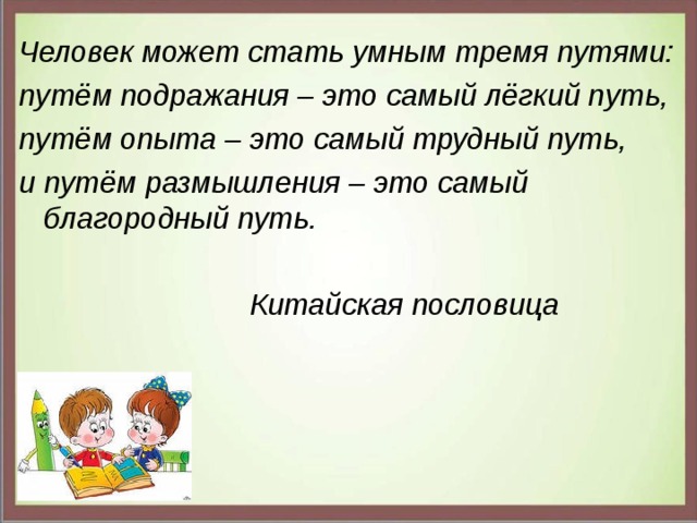 Человек может стать умным тремя путями: путём подражания – это самый лёгкий путь, путём опыта – это самый трудный путь, и путём размышления – это самый благородный путь.   Китайская пословица