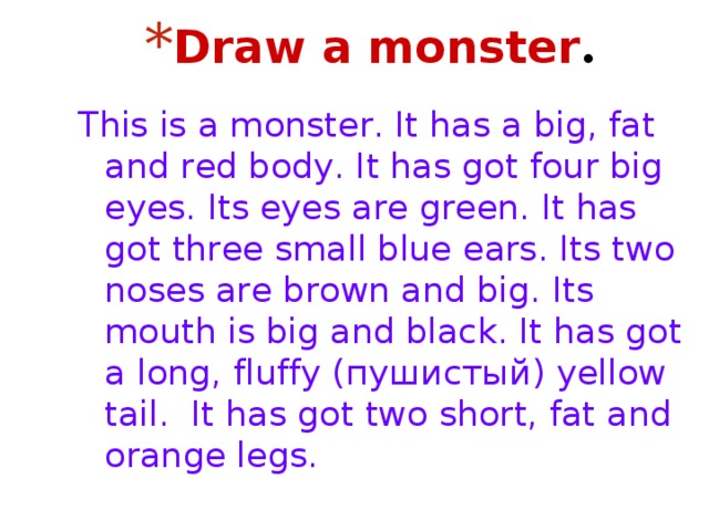 Draw a monster . This is a monster. It has a big, fat and red body. It has got four big eyes. Its eyes are green. It has got three small blue ears. Its two noses are brown and big. Its mouth is big and black. It has got a long, fluffy (пушистый) yellow tail. It has got two short, fat and orange legs. 
