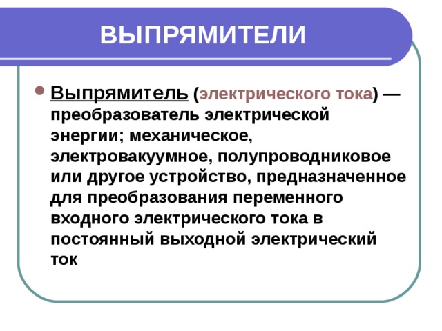 ВЫПРЯМИТЕЛИ Выпрямитель  ( электрического тока ) — преобразователь электрической энергии; механическое, электровакуумное, полупроводниковое или другое устройство, предназначенное для преобразования переменного входного электрического тока в постоянный выходной электрический ток 