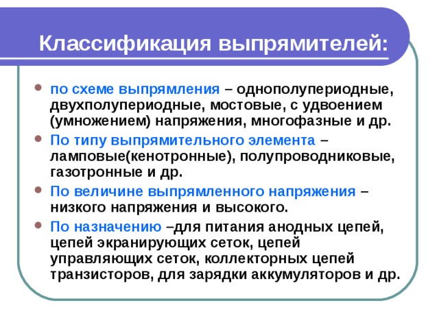 Классификация выпрямителей: по схеме выпрямления – однополупериодные, двухполупериодные, мостовые, с удвоением (умножением) напряжения, многофазные и др. По типу выпрямительного элемента – ламповые(кенотронные), полупроводниковые, газотронные и др. По величине выпрямленного напряжения – низкого напряжения и высокого. По назначению –для питания анодных цепей, цепей экранирующих сеток, цепей управляющих сеток, коллекторных цепей транзисторов, для зарядки аккумуляторов и др. 