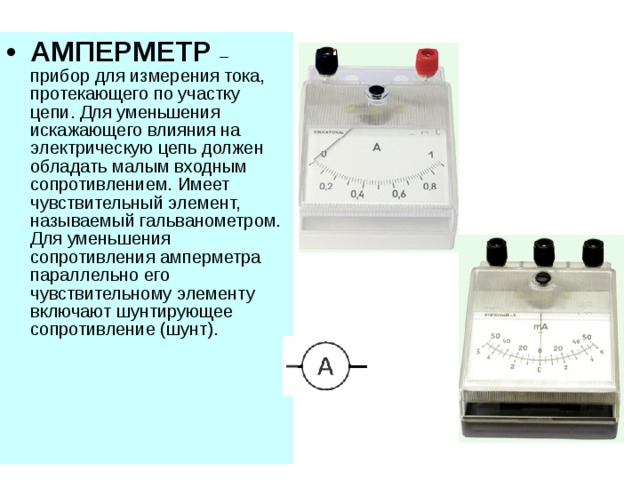 АМПЕРМЕТР  – прибор для измерения тока, протекающего по участку цепи. Для уменьшения искажающего влияния на электрическую цепь должен обладать малым входным сопротивлением. Имеет чувствительный элемент, называемый гальванометром. Для уменьшения сопротивления амперметра параллельно его чувствительному элементу включают шунтирующее сопротивление (шунт). 