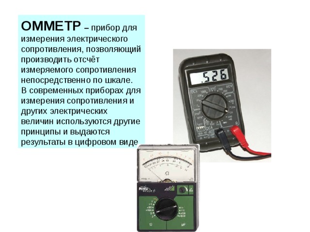 ОММЕТР – прибор для измерения электрического сопротивления, позволяющий производить отсчёт измеряемого сопротивления непосредственно по шкале. В современных приборах для измерения сопротивления и других электрических величин используются другие принципы и выдаются результаты в цифровом виде. 