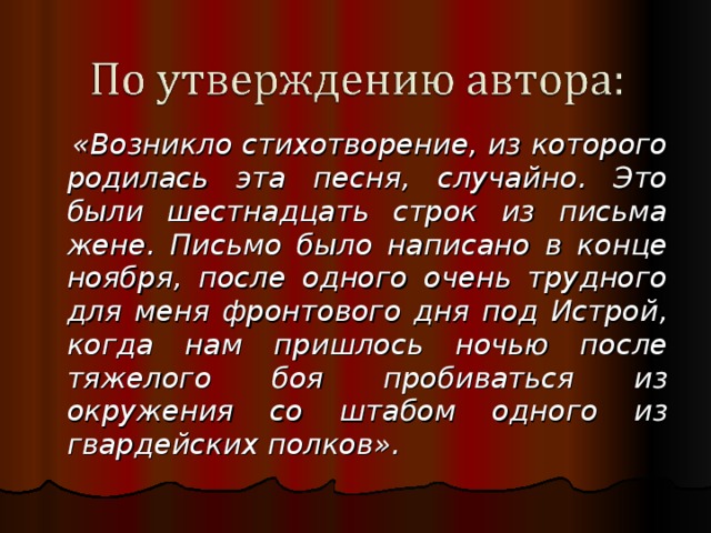  «Возникло стихотворение, из которого родилась эта песня, случайно. Это были шестнадцать строк из письма жене. Письмо было написано в конце ноября, после одного очень трудного для меня фронтового дня под Истрой, когда нам пришлось ночью после тяжелого боя пробиваться из окружения со штабом одного из гвардейских полков». 