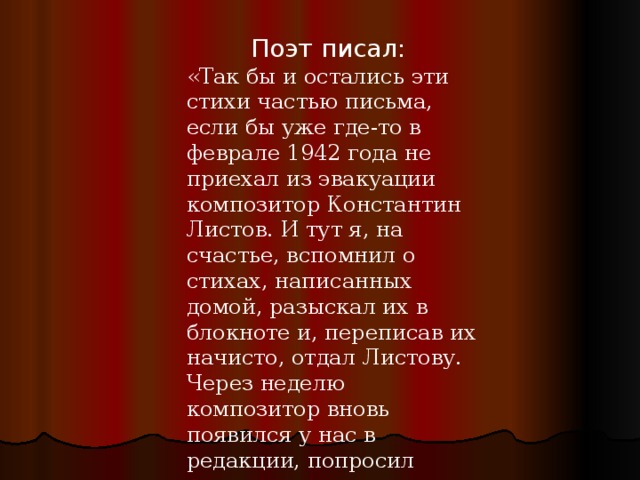 Поэт писал: «Так бы и остались эти стихи частью письма, если бы уже где-то в феврале 1942 года не приехал из эвакуации композитор Константин Листов. И тут я, на счастье, вспомнил о стихах, написанных домой, разыскал их в блокноте и, переписав их начисто, отдал Листову. Через неделю композитор вновь появился у нас в редакции, попросил гитару и спел новую свою песню «В землянке». 