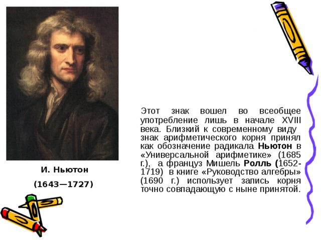 Этот знак вошел во всеобщее употребление лишь в начале XVIII века. Близкий к современному виду знак арифметического корня принял как обозначение радикала Ньютон в «Универсальной арифметике» (1685 г.), а француз Мишель Ролль ( 1652-1719) в книге «Руководство алгебры» (1690 г.) использует запись корня точно совпадающую с ныне принятой. И. Ньютон (1643—1727)