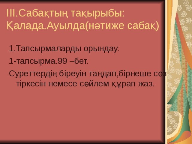 ІІІ.Сабақтың тақырыбы:  Қалада.Ауылда(нәтиже сабақ) 1.Тапсырмаларды орындау. 1-тапсырма.99 –бет. Суреттердің біреуін таңдап,бірнеше сөз тіркесін немесе сөйлем құрап жаз. 
