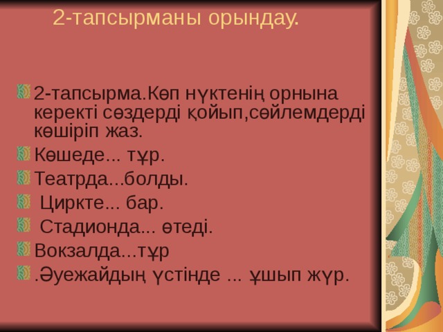 2-тапсырманы орындау.    2-тапсырма.Көп нүктенің орнына керекті сөздерді қойып,сөйлемдерді көшіріп жаз. Көшеде... тұр. Театрда...болды.  Циркте... бар.  Стадионда... өтеді. Вокзалда...тұр .Әуежайдың үстінде ... ұшып жүр. 