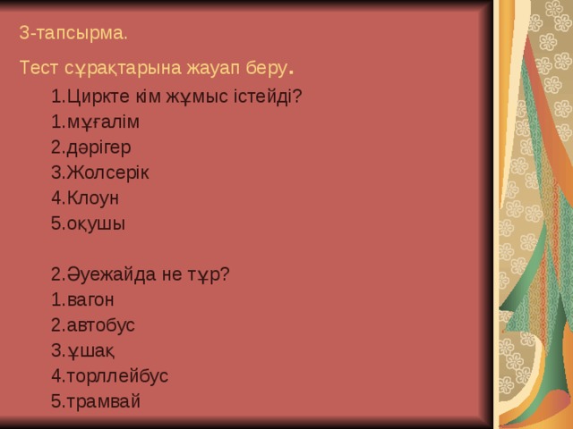 3-тапсырма.  Тест сұрақтарына жауап беру . 1.Циркте кім жұмыс істейді? 1.мұғалім 2.дәрігер 3.Жолсерік 4.Клоун 5.оқушы 2.Әуежайда не тұр? 1.вагон 2.автобус 3.ұшақ 4.торллейбус 5.трамвай 1.Циркте кім жұмыс істейді? 1.мұғалім 2.дәрігер 3.Жолсерік 4.Клоун 5.оқушы  2.Әуежайда не тұр? 1.вагон 2.автобус 3.ұшақ 4.торллейбус 5.трамвай  