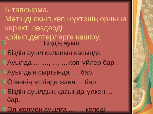 5-тапсырма.  Мәтінді оқып,көп нүктенің орнына керекті сөздерді қойып,дәптерлерге көшіру.  Біздің ауыл Біздің ауыл қаланың қасында Ауылда ..., ..., ..., ...,көп үйлер бар. Ауылдың сыртында .... бар. Өзеннің үстінде жаңа ... бар. Біздің ауылдың қасында үлкен ... бар. Ол жолмен ауылға ... ,... келеді. 