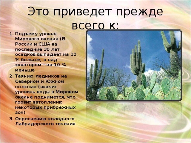 Это приведет прежде всего к: Подъему уровня Мирового океана (В России и США за последние 30 лет осадков выпадает на 10 % больше, а над экватором – на 10 % меньше Таянию ледников на Северном и Южном полюсах (значит уровень воды в Мировом океане поднимется, что грозит затоплению некоторых прибрежных зон) Опреснению холодного Лабрадорского течения 