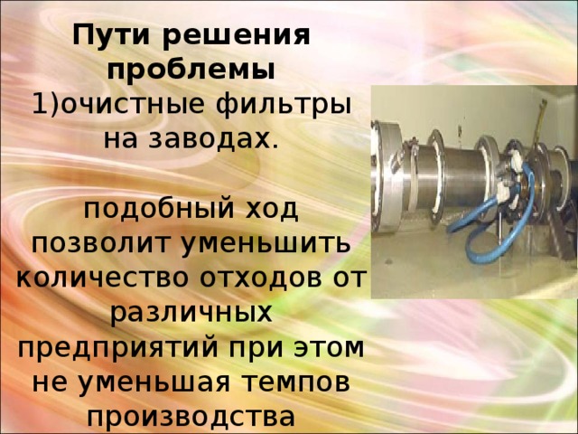 Пути решения проблемы  1)очистные фильтры на заводах.   подобный ход позволит уменьшить количество отходов от различных предприятий при этом не уменьшая темпов производства 