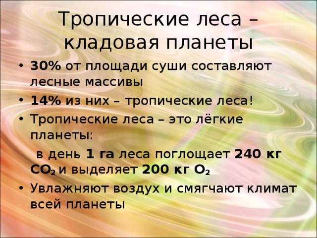 Тропические леса – кладовая планеты 30 % от площади суши составляют лесные массивы 14 % из них – тропические леса ! Тропические леса – это лёгкие планеты:  в день 1 га леса поглощает 240 кг CO 2  и выделяет 200 кг О 2  Увлажняют воздух и смягчают климат всей планеты 