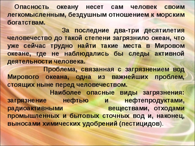  Опасность океану несет сам человек своим легкомысленным, бездушным отношением к морским богатствам.   За последние два-три десятилетия человечество до такой степени загрязнило океан, что уже сейчас трудно найти такие места в Мировом океане, где не наблюдались бы следы активной деятельности человека.   Проблема, связанная с загрязнением вод Мирового океана, одна из важнейших проблем, стоящих ныне перед человечеством.   Наиболее опасные виды загрязнения: загрязнение нефтью и нефтепродуктами, радиоактивными  веществами, отходами промышленных и бытовых сточных вод и, наконец, выносами химических удобрений (пестицидов ). 