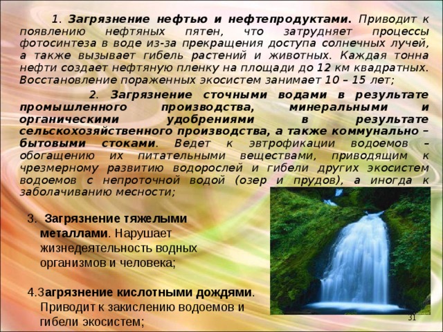  1. Загрязнение нефтью и нефтепродуктами. Приводит к появлению нефтяных пятен, что затрудняет процессы фотосинтеза в воде из-за прекращения доступа солнечных лучей, а также вызывает гибель растений и животных. Каждая тонна нефти создает нефтяную пленку на площади до 12 км квадратных. Восстановление пораженных экосистем занимает 10 – 15 лет;  2. Загрязнение сточными водами в результате промышленного производства, минеральными и органическими удобрениями в результате сельскохозяйственного производства, а также коммунально – бытовыми стоками . Ведет к эвтрофикации водоемов – обогащению их питательными веществами, приводящим к чрезмерному развитию водорослей и гибели других экосистем водоемов с непроточной водой (озер и прудов), а иногда к заболачиванию месности;   3.  Загрязнение тяжелыми металлами . Нарушает жизнедеятельность водных организмов и человека;  4.З агрязнение кислотными дождями . Приводит к закислению водоемов и гибели экосистем;  