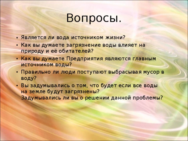 Вопросы. Является ли вода источником жизни? Как вы думаете загрязнение воды влияет на природу и её обитателей? Как вы думаете Предприятия являются главным источником воды? Правильно ли люди поступают выбрасывая мусор в воду? Вы задумывались о том, что будет если все воды на земле будут загрязнены?  Задумывались ли вы о решении данной проблемы? 