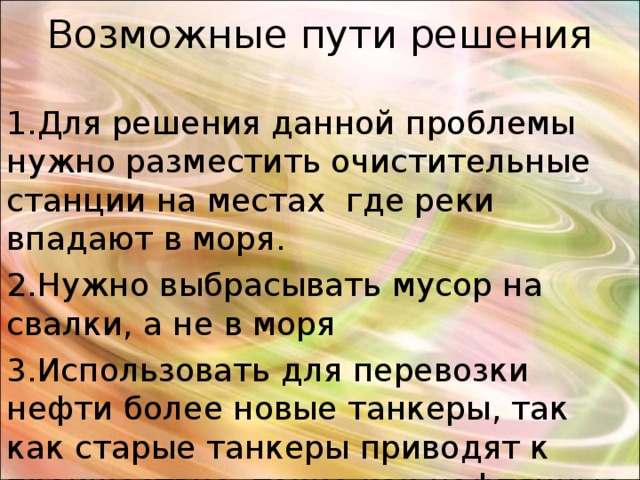 Возможные пути решения 1.Для решения данной проблемы нужно разместить очистительные станции на местах где реки впадают в моря. 2.Нужно выбрасывать мусор на свалки, а не в моря 3.Использовать для перевозки нефти более новые танкеры, так как старые танкеры приводят к проишествие, такие как нафтянные пятна. пере  