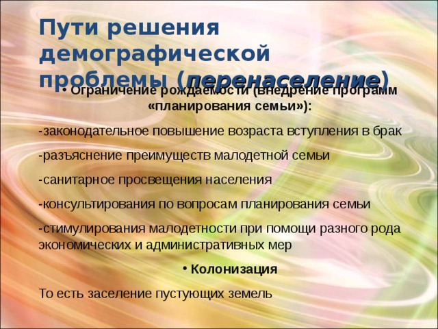 Пути решения демографической проблемы ( перенаселение )  Ограничение рождаемости (внедрение программ «планирования семьи»): -законодательное повышение возраста вступления в брак -разъяснение преимуществ малодетной семьи -санитарное просвещения населения -консультирования по вопросам планирования семьи -стимулирования малодетности при помощи разного рода экономических и административных мер  Колонизация То есть заселение пустующих земель 