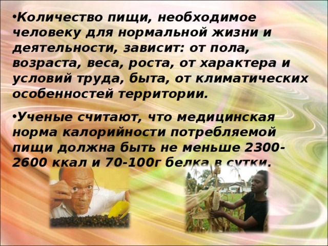 Количество пищи, необходимое человеку для нормальной жизни и деятельности, зависит: от пола, возраста, веса, роста, от характера и условий труда, быта, от климатических особенностей территории. Ученые считают, что медицинская норма калорийности потребляемой пищи должна быть не меньше 2300-2600 ккал и 70-100г белка в сутки.  
