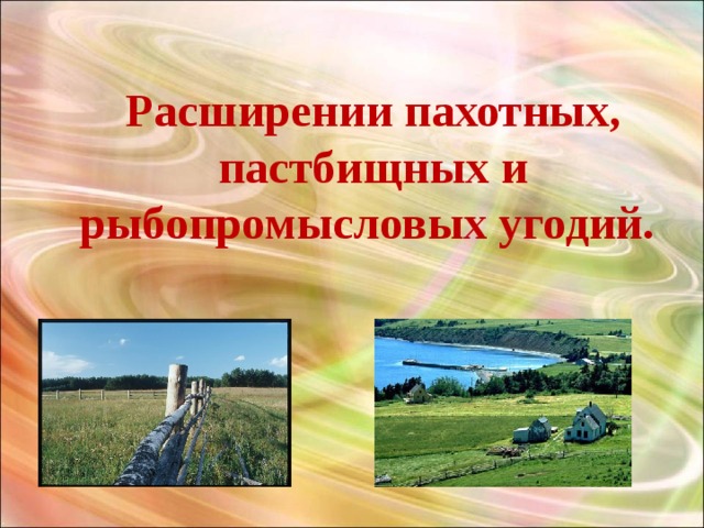 Расширении пахотных, пастбищных и рыбопромысловых угодий. 
