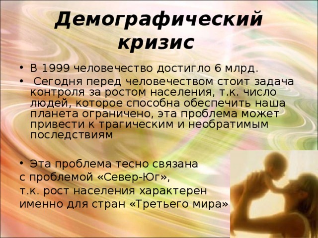 Демографический кризис  В 1999 человечество достигло 6 млрд.  Сегодня перед человечеством стоит задача контроля за ростом населения, т.к. число людей, которое способна обеспечить наша планета ограничено, эта проблема может привести к трагическим и необратимым последствиям  Эта проблема тесно связана с проблемой «Север-Юг», т.к. рост населения характерен именно для стран «Третьего мира» 