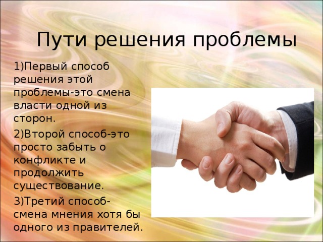 Пути решения проблемы 1)Первый способ решения этой проблемы-это смена власти одной из сторон. 2)Второй способ-это просто забыть о конфликте и продолжить существование. 3)Третий способ- смена мнения хотя бы одного из правителей. 