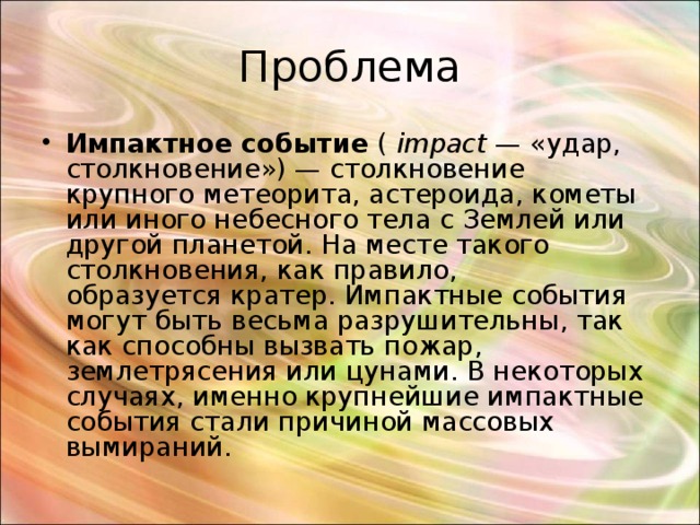 Проблема Импактное событие  (  impact  — «удар, столкновение») — столкновение крупного метеорита, астероида, кометы или иного небесного тела с Землей или другой планетой. На месте такого столкновения, как правило, образуется кратер. Импактные события могут быть весьма разрушительны, так как способны вызвать пожар, землетрясения или цунами. В некоторых случаях, именно крупнейшие импактные события стали причиной массовых вымираний. 