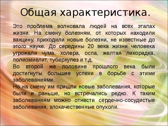 Общая характеристика. Это проблема волновала людей на всех этапах жизни. На смену болезням, от которых находили вакцину, приходили новые болезни, не известные до этого науке. До середины 20 века жизни человека угрожали чума, холера, оспа, желтая лихорадка, полиомиелит, туберкулез и т.д. Во второй же половине прошлого века были достигнуты большие успехи в борьбе с этими заболеваниями. Но на смену им пришли новые заболевания, которые были и раньше, но встречались редко. К таким заболеваниям можно отнести сердечно-сосудистые заболевания, злокачественные опухоли. 