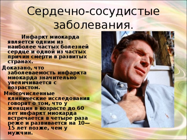 Сердечно-сосудистые заболевания.  Инфаркт миокарда является одним из наиболее частых болезней сердце и одной из частых причин смерти в развитых странах. Доказано, что заболеваемость инфаркта миокарда значительно увеличивается с возрастом.  Многочисленные клинические исследования говорят о том, что у женщин в возрасте до 60 лет инфаркт миокарда встречается в четыре раза реже и развивается на 10—15 лет позже, чем у мужчин. 