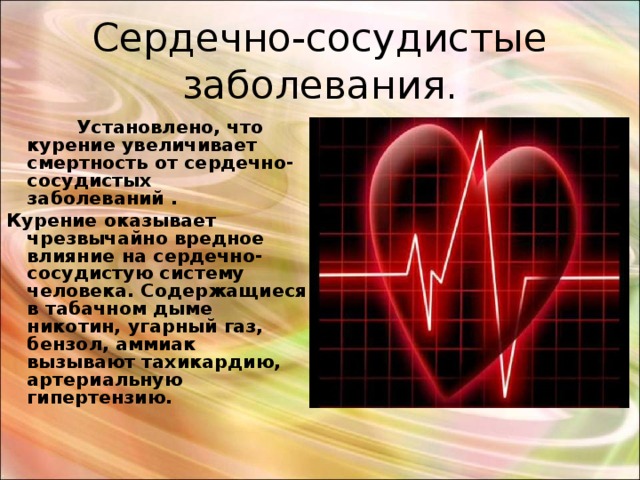 Сердечно-сосудистые заболевания.  Установлено, что курение увеличивает смертность от сердечно-сосудистых заболеваний . Курение оказывает чрезвычайно вредное влияние на сердечно-сосудистую систему человека. Содержащиеся в табачном дыме никотин, угарный газ, бензол, аммиак вызывают тахикардию, артериальную гипертензию. 