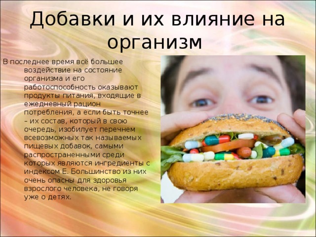 Добавки и их влияние на организм В последнее время всё большее воздействие на состояние организма и его работоспособность оказывают продукты питания, входящие в ежедневный рацион потребления, а если быть точнее – их состав, который в свою очередь, изобилует перечнем всевозможных так называемых пищевых добавок, самыми распространенными среди которых являются ингредиенты с индексом Е. Большинство из них очень опасны для здоровья взрослого человека, не говоря уже о детях. 
