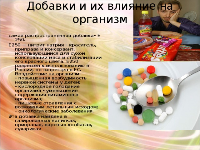 Добавки и их влияние на организм   самая распространенная добавка– Е 250. Е250 — нитрит натрия – краситель, приправа и консервант, использующийся для сухой консервации мяса и стабилизации его красного цвета. Е250 разрешен к использованию в России, но запрещен в ЕС.  Воздействие на организм:  - повышенная возбудимость нервной системы у детей;  - кислородное голодание организма - уменьшение содержания витаминов в организма;  - пищевые отравления с возможным летальным исходом;  - онкологические заболевания. Эта добавка найдена в газированных напитках, приправах, вареных колбасах, сухариках 