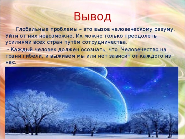 Вывод  - Глобальные проблемы – это вызов человеческому разуму. Уйти от них невозможно. Их можно только преодолеть усилиями всех стран путём сотрудничества.  - Каждый человек должен осознать, что Человечество на грани гибели, и выживем мы или нет зависит от каждого из нас. 