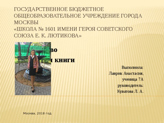 Государственное бюджетное общеобразовательное учреждение города Москвы  «Школа № 1601 имени Героя Советского Союза Е. К. Лютикова»      Искусство     создания книги Выполнила: Лаврик Анастасия, ученица 7А руководитель: Куватова Л. А.    Москва, 2018 год 