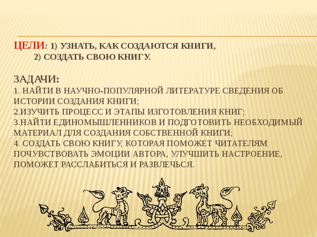   Цели : 1) узнать, как создаются книги,   2) создать свою книгу.   Задачи:  1. найти в научно-популярной литературе сведения об истории создания книги;  2.изучить процесс и этапы изготовления книг;  3.найти единомышленников и подготовить необходимый материал для создания собственной книги;  4. создать свою книгу, которая поможет читателям почувствовать эмоции автора, улучшить настроение, поможет расслабиться и развлечься.     