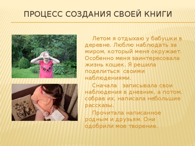  Процесс создания своей книги    Летом я отдыхаю у бабушки в деревне. Люблю наблюдать за миром, который меня окружает. Особенно меня заинтересовала жизнь кошек. Я решила поделиться своими наблюдениями.   Сначала записывала свои наблюдения в дневник, а потом, собрав их, написала небольшие рассказы.   Прочитала написанное родным и друзьям. Они одобрили мое творение. 