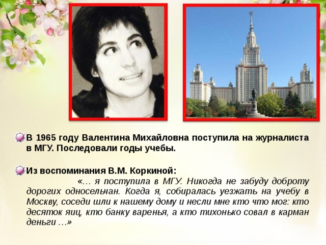 В 1965 году Валентина Михайловна поступила на журналиста в МГУ. Последовали годы учебы.  Из воспоминания В.М. Коркиной:  «… я поступила в МГУ. Никогда не забуду доброту дорогих односельчан. Когда я, собиралась уезжать на учебу в Москву, соседи шли к нашему дому и несли мне кто что мог: кто десяток яиц, кто банку варенья, а кто тихонько совал в карман деньги …»  