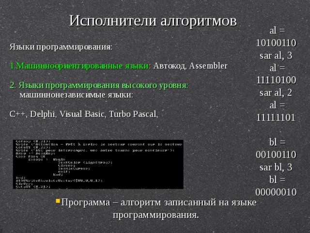 Исполнители алгоритмов al = 10100110  sar al, 3  al = 11110100  sar al, 2  al = 11111101   bl = 00100110  sar bl, 3  bl = 00000010 Языки программирования: 1.Машинноориентированные языки : Автокод, Assembler 2. Языки программирования высокого уровня: машиннонезависимые языки: C++, Delphi, Visual Basic, Turbo Pascal, Программа – алгоритм записанный на языке программирования. 