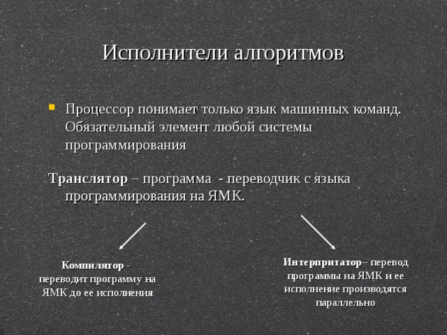 Исполнители алгоритмов Процессор понимает только язык машинных команд. Обязательный элемент любой системы программирования Транслятор – программа - переводчик с языка программирования на ЯМК. Интерпритатор – перевод программы на ЯМК и ее исполнение производятся параллельно Компилятор - переводит программу на ЯМК до ее исполнения 