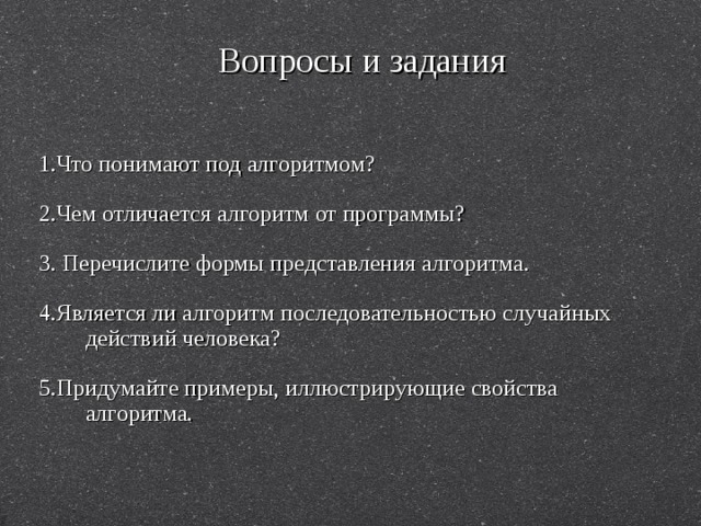 Вопросы и задания 1.Что понимают под алгоритмом? 2.Чем отличается алгоритм от программы? 3. Перечислите формы представления алгоритма. 4.Является ли алгоритм последовательностью случайных действий человека? 5.Придумайте примеры, иллюстрирующие свойства алгоритма. 